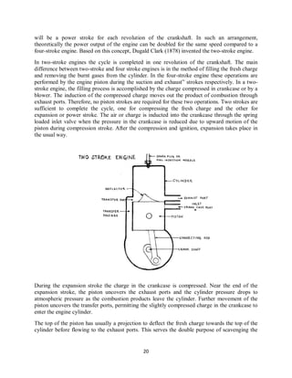 20
will be a power stroke for each revolution of the crankshaft. In such an arrangement,
theoretically the power output of the engine can be doubled for the same speed compared to a
four-stroke engine. Based on this concept, Dugald Clark (1878) invented the two-stroke engine.
In two-stroke engines the cycle is completed in one revolution of the crankshaft. The main
difference between two-stroke and four stroke engines is in the method of filling the fresh charge
and removing the burnt gases from the cylinder. In the four-stroke engine these operations are
performed by the engine piston during the suction and exhaust” strokes respectively. In a two-
stroke engine, the filling process is accomplished by the charge compressed in crankcase or by a
blower. The induction of the compressed charge moves out the product of combustion through
exhaust ports. Therefore, no piston strokes are required for these two operations. Two strokes are
sufficient to complete the cycle, one for compressing the fresh charge and the other for
expansion or power stroke. The air or charge is inducted into the crankcase through the spring
loaded inlet valve when the pressure in the crankcase is reduced due to upward motion of the
piston during compression stroke. After the compression and ignition, expansion takes place in
the usual way.
During the expansion stroke the charge in the crankcase is compressed. Near the end of the
expansion stroke, the piston uncovers the exhaust ports and the cylinder pressure drops to
atmospheric pressure as the combustion products leave the cylinder. Further movement of the
piston uncovers the transfer ports, permitting the slightly compressed charge in the crankcase to
enter the engine cylinder.
The top of the piston has usually a projection to deflect the fresh charge towards the top of the
cylinder before flowing to the exhaust ports. This serves the double purpose of scavenging the
 
