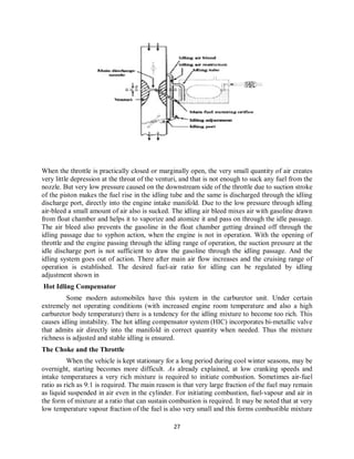 27
When the throttle is practically closed or marginally open, the very small quantity of air creates
very little depression at the throat of the venturi, and that is not enough to suck any fuel from the
nozzle. But very low pressure caused on the downstream side of the throttle due to suction stroke
of the piston makes the fuel rise in the idling tube and the same is discharged through the idling
discharge port, directly into the engine intake manifold. Due to the low pressure through idling
air-bleed a small amount of air also is sucked. The idling air bleed mixes air with gasoline drawn
from float chamber and helps it to vaporize and atomize it and pass on through the idle passage.
The air bleed also prevents the gasoline in the float chamber getting drained off through the
idling passage due to syphon action, when the engine is not in operation. With the opening of
throttle and the engine passing through the idling range of operation, the suction pressure at the
idle discharge port is not sufficient to draw the gasoline through the idling passage. And the
idling system goes out of action. There after main air flow increases and the cruising range of
operation is established. The desired fuel-air ratio for idling can be regulated by idling
adjustment shown in
Hot Idling Compensator
Some modern automobiles have this system in the carburetor unit. Under certain
extremely not operating conditions (with increased engine room temperature and also a high
carburetor body temperature) there is a tendency for the idling mixture to become too rich. This
causes idling instability. The hot idling compensator system (HIC) incorporates bi-metallic valve
that admits air directly into the manifold in correct quantity when needed. Thus the mixture
richness is adjusted and stable idling is ensured.
The Choke and the Throttle
When the vehicle is kept stationary for a long period during cool winter seasons, may be
overnight, starting becomes more difficult. As already explained, at low cranking speeds and
intake temperatures a very rich mixture is required to initiate combustion. Sometimes air-fuel
ratio as rich as 9:1 is required. The main reason is that very large fraction of the fuel may remain
as liquid suspended in air even in the cylinder. For initiating combustion, fuel-vapour and air in
the form of mixture at a ratio that can sustain combustion is required. It may be noted that at very
low temperature vapour fraction of the fuel is also very small and this forms combustible mixture
 