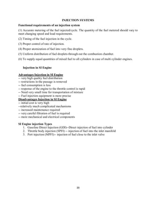 39
INJECTION SYSTEMS
Functional requirements of an injection system
(1) Accurate metering of the fuel injected/cycle. The quantity of the fuel metered should vary to
meet changing speed and load requirements.
(2) Timing of the fuel injection in the cycle.
(3) Proper control of rate of injection.
(4) Proper atomization of fuel into very fine droplets.
(5) Uniform distribution of fuel droplets through out the combustion chamber.
(6) To supply equal quantities of mixed fuel to all cylinders in case of multi cylinder engines.
Injection in SI Engine
Advantages Injection in SI Engine
-- very high quality fuel distribution
-- restrictions in the passage is removed
-- fuel consumption is less
-- response of the engine to the throttle control is rapid
-- Need very small time for transportation of mixture
-- Fuel injection equipment is more precise
Disadvantages Injection in SI Engine
-- initial cost is very high
--relatively much complicated mechanisms
-- increased maintenance required
-- very careful filtration of fuel is required
-- more mechanical and electrical components
SI Engine injection Types
1. Gasoline Direct Injection (GDI)--Direct injection of fuel into cylinder
2. Throttle body injection (SPFI) -- injection of fuel into the inlet manifold
3. Port injection (MPFI)-- injection of fuel close to the inlet valve
 