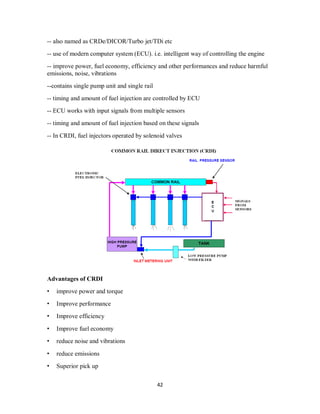 42
-- also named as CRDe/DICOR/Turbo jet/TDi etc
-- use of modern computer system (ECU). i.e. intelligent way of controlling the engine
-- improve power, fuel economy, efficiency and other performances and reduce harmful
emissions, noise, vibrations
--contains single pump unit and single rail
-- timing and amount of fuel injection are controlled by ECU
-- ECU works with input signals from multiple sensors
-- timing and amount of fuel injection based on these signals
-- In CRDI, fuel injectors operated by solenoid valves
Advantages of CRDI
• improve power and torque
• Improve performance
• Improve efficiency
• Improve fuel economy
• reduce noise and vibrations
• reduce emissions
• Superior pick up
 