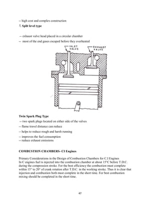 47
-- high cost and complex construction
7. Split level type
-- exhaust valve head placed in a circular chamber
-- most of the end gases escaped before they overheated
Twin Spark Plug Type
-- two spark plugs located on either side of the valves
-- flame travel distance can reduce
-- helps to reduce rough and harsh running
-- improves the fuel consumption
-- reduce exhaust emissions
COMBUSTION CHAMBERS- CI Engines
Primary Considerations in the Design of Combustion Chambers for C.I Engines
In C engines fuel is injected into the combustion chamber at about 15°C before T.D.C.
during the compression stroke. For the best efficiency the combustion must complete
within 15° to 20° of crank rotation after T.D.C. in the working stroke. Thus it is clear that
injection and combustion both must complete in the short time. For best combustion
mixing should be completed in the short time.
 
