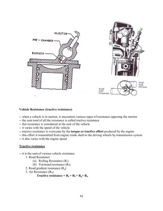 52
Vehicle Resistance (tractive resistance)
-- when a vehicle is in motion, it encounters various types of resistance opposing the motion
-- the sum total of all the resistance is called tractive resistance
-- this resistance is considered at the axle of the vehicle
-- it varies with the speed of the vehicle
-- tractive resistance is overcome by the torque or tractive effort produced by the engine
-- this effort is transmitted from engine crank shaft to the driving wheels by transmission system
-- it also varies with the engine speed
Tractive resistance
-- it is the sum of various vehicle resistance
1. Road Resistance
(a) Rolling Resistance (Rr)
(b) Frictional resistance (Rf)
2. Road gradient resistance (Rg)
3. Air Resistance (Ra)
Tractive resistance = Rr + Rf + Rg+ Ra
 