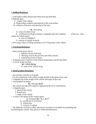 53
1. Rolling Resistance
-- road surface offers friction and wheel tyres get deformed
It depends upon
i) weight of the vehicle
ii) Road surface condition and material of the road surface
iii) inflation of the tyres and material of the tyres
Rr = k x m x g
m- mass of vehicle in kg
k- coefficient of rolling resistance- it depends upon the condition of the tyre , road
surface & vehicle speed
k= 0.0112+0.00006 V
V- velocity of vehicle in km/hr
--An average value of rolling resistance is 0.15 N/kg mass of the vehicle

2. Frictional Resistance
-- these are the losses due to
1. adhesion of tyre with road
2. churning of oil in the gear box and other systems
3. transmission losses in gears
-- it depends upon condition of the vehicle maintenance and driving habit
-- it can be found out from
Rf = 132.5+50.5m
m- mass of the vehicle in kg
3. Road gradient Resistance
-- this remains constant at all speeds
--it is the component of the vehicle weight parallel to the plane of the road
-- it depends up on the weight of the vehicle and slope of the road
-- road gradient resistance
Rg = m x g x sin Ѳ
-- the vehicle moving with a speed is opposed by the air or wind friction
-- it depends upon
1. speed of the vehicle
2. frontal area
3. shape of the vehicle
-- it varies with square of the vehicle speed
air resistance Ra = ka x Ax V2
ka --coefficient of air friction
A- frontal area
V- velocity of vehicle
-- the difference in tractive effort and tractive resistance is available for propelling and
accelerating the vehicle. This power is called drawbar power.
 