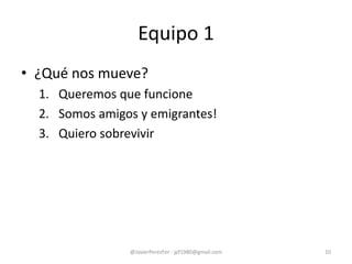 • ¿Qué nos mueve?
1. Queremos que funcione
2. Somos amigos y emigrantes!
3. Quiero sobrevivir
Equipo 1
@JavierPerezFer - jpf1980@gmail.com 10
 