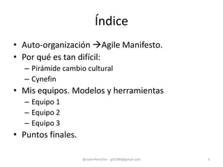 Índice
• Auto-organización Agile Manifesto.
• Por qué es tan difícil:
– Pirámide cambio cultural
– Cynefin
• Mis equipos. Modelos y herramientas
– Equipo 1
– Equipo 2
– Equipo 3
• Puntos finales.
3@JavierPerezFer - jpf1980@gmail.com
 