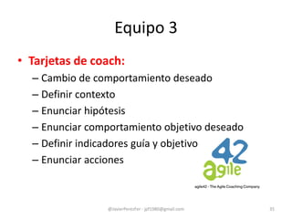 • Tarjetas de coach:
– Cambio de comportamiento deseado
– Definir contexto
– Enunciar hipótesis
– Enunciar comportamiento objetivo deseado
– Definir indicadores guía y objetivo
– Enunciar acciones
Equipo 3
@JavierPerezFer - jpf1980@gmail.com 35
 