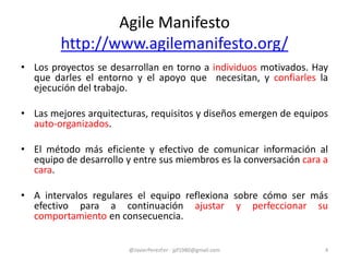 • Los proyectos se desarrollan en torno a individuos motivados. Hay
que darles el entorno y el apoyo que necesitan, y confiarles la
ejecución del trabajo.
• Las mejores arquitecturas, requisitos y diseños emergen de equipos
auto-organizados.
• El método más eficiente y efectivo de comunicar información al
equipo de desarrollo y entre sus miembros es la conversación cara a
cara.
• A intervalos regulares el equipo reflexiona sobre cómo ser más
efectivo para a continuación ajustar y perfeccionar su
comportamiento en consecuencia.
Agile Manifesto
http://www.agilemanifesto.org/
@JavierPerezFer - jpf1980@gmail.com 4
 