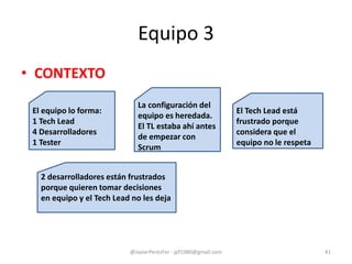 Equipo 3
• CONTEXTO
@JavierPerezFer - jpf1980@gmail.com 41
El equipo lo forma:
1 Tech Lead
4 Desarrolladores
1 Tester
La configuración del
equipo es heredada.
El TL estaba ahí antes
de empezar con
Scrum
El Tech Lead está
frustrado porque
considera que el
equipo no le respeta
2 desarrolladores están frustrados
porque quieren tomar decisiones
en equipo y el Tech Lead no les deja
 