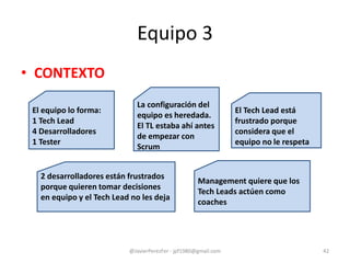 Equipo 3
• CONTEXTO
@JavierPerezFer - jpf1980@gmail.com 42
El equipo lo forma:
1 Tech Lead
4 Desarrolladores
1 Tester
La configuración del
equipo es heredada.
El TL estaba ahí antes
de empezar con
Scrum
Management quiere que los
Tech Leads actúen como
coaches
El Tech Lead está
frustrado porque
considera que el
equipo no le respeta
2 desarrolladores están frustrados
porque quieren tomar decisiones
en equipo y el Tech Lead no les deja
 