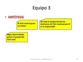 Equipo 3
• HIPÓTESIS
@JavierPerezFer - jpf1980@gmail.com 46
No todo el equipo discute las
decisiones del Tech Lead porque él
es el responsable
Al Tech Lead le gusta
su estatus
Algún desarrollador
quiere el puesto del
Tech Lead
 