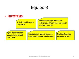 Equipo 3
• HIPÓTESIS
@JavierPerezFer - jpf1980@gmail.com 48
Management quiere tener un
único responsable en el equipo
No todo el equipo discute las
decisiones del Tech Lead porque él
es el responsable
Al Tech Lead le gusta
su estatus
Nadie del equipo
entiende Scrum
Algún desarrollador
quiere el puesto del
Tech Lead
 