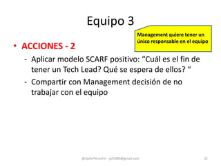Equipo 3
• ACCIONES - 2
- Aplicar modelo SCARF positivo: “Cuál es el fin de
tener un Tech Lead? Qué se espera de ellos? “
- Compartir con Management decisión de no
trabajar con el equipo
@JavierPerezFer - jpf1980@gmail.com 52
Management quiere tener un
único responsable en el equipo
 