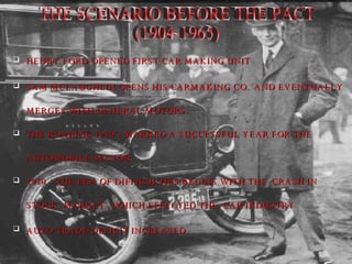 HENRY FORD OPENED FIRST CAR MAKING UNIT SAM MCLAUGHLIN OPENS HIS CARMAKING CO.  AND EVENTUALLY  MERGES WITH GENERAL MOTORS. THE ROARING 1920’s MARKED A SUCCESSFUL YEAR FOR THE  AUTOMOBILE SECTOR 1930 – THE ERA OF DIFFICULTIES BEGINS WITH THE  CRASH IN  STOCK  MARKET , WHICH EFFECTED THE  CAR INDUSTRY  AUTO TRADE DEFICIT INCREASED . THE SCENARIO BEFORE THE PACT  (1904-1965) 