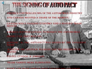 AMERICA CONTROLLED 90% OF THE AUTOMOBILE INDUSTRY AND CANADA WANTED A SHARE OF THE MARKET .   CANADA HAD A SAGGING ECONOMY AND A MASSIVE TRADE DEFICIT. AMERICA WANTED CANADA TO REDUCE THE AUTOMOBILE   IMPORT TAX THAT WAS 17%. JANUARY  16, 1965, AUTO PACT WAS SIGNED BY THE  CANADIAN  PRIME   MINISTER  MR. LESTER B. PEARSON AND THE PRESIDENT OF UNITED  STATES  LYNDON  B. JOHNSON. TRADE TARIFFS WERE ELIMINATED. EVERY CAR MADE SHOULD HAVE ATLEAST 60% CANADIAN CONTENT,  IN PARTS   AND IN LABOURS. THE SIGNING OF AUTO PACT 