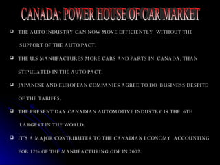 THE AUTO INDUSTRY CAN NOW MOVE EFFICIENTLY  WITHOUT THE    SUPPORT OF THE AUTO PACT. THE U.S MANUFACTURES MORE CARS AND PARTS IN  CANADA, THAN  STIPULATED IN THE AUTO PACT. JAPANESE AND EUROPEAN COMPANIES AGREE TO DO  BUSINESS DESPITE OF THE TARIFFS.  THE PRESENT DAY CANADIAN AUTOMOTIVE INDUSTRY IS THE  6TH   LARGEST IN THE WORLD. IT’S A MAJOR CONTRIBUTER TO THE CANADIAN ECONOMY  ACCOUNTING FOR 12% OF THE MANUFACTURING GDP IN 2002.  CANADA: POWER HOUSE OF CAR MARKET 