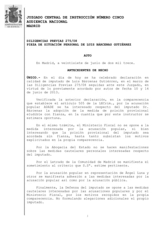 1
JUZGADO CENTRAL DE INSTRUCCIÓN NÚMERO CINCO
AUDIENCIA NACIONAL
MADRID
DILIGENCIAS PREVIAS 275/08
PIEZA DE SITUACIÓN PERSONAL DE LUIS BÁRCENAS GUTIÉRREZ
AUTO
En Madrid, a veintisiete de junio de dos mil trece.
ANTECEDENTES DE HECHO
ÚNICO.- En el día de hoy se ha celebrado declaración en
calidad de imputado de Luis Bárcenas Gutiérrez, en el marco de
las Diligencias Previas 275/08 seguidas ante este Juzgado, en
virtud de lo previamente acordado por autos de fecha 10 y 14
de junio de 2013.
Verificada la anterior declaración, en la comparecencia
que establece el artículo 505 de la LECrim., por la acusación
popular ADADE se ha interesado respecto del imputado Sr.
Bárcenas la adopción de la medida de prisión provisional
eludible con fianza, en la cuantía que por este instructor se
estimara oportuna.
En el mismo trámite, el Ministerio Fiscal no se opone a la
medida interesada por la acusación popular, si bien
interesando que la prisión provisional del imputado sea
acordada sin fianza, hasta tanto subsistan los motivos
explicitados en la propia comparecencia.
Por la Abogacía del Estado no se hacen manifestaciones
sobre las medidas cautelares personales interesadas respecto
del imputado.
Por el Letrado de la Comunidad de Madrid se manifiesta el
sometimiento al criterio que S.Sª. estime pertinente.
Por la acusación popular en representación de Ángel Luna y
otros se manifiesta adhesión a las medidas interesadas por la
acusación popular así como por la acusación pública.
Finalmente, la Defensa del imputado se opone a las medidas
cautelares interesadas por las acusaciones populares y por el
Ministerio Fiscal, por los motivos recogidos en la propia
comparecencia. No formulando alegaciones adicionales el propio
imputado.
 