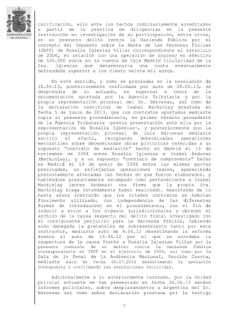 8
calificación, ello ante los hechos indiciariamente acreditados
a partir de la práctica de diligencias en la presente
instrucción en investigación de su participación, entre otros,
en un presunto delito contra la Hacienda Pública por el
concepto del Impuesto sobre la Renta de las Personas Físicas
(IRPF) de Rosalía Iglesias Villar correspondiente al ejercicio
de 2006, en relación con una operación de ingreso en efectivo
de 500.000 euros en la cuenta de Caja Madrid titularidad de la
Sra. Iglesias que determinaría una cuota eventualmente
defraudada superior a los ciento veinte mil euros.
En este sentido, y como se precisaba en la resolución de
10.06.13, posteriormente confirmada por auto de 26.06.13, se
desprendía de lo actuado, en especial a tenor de la
documentación aportada por la Agencia Tributaria y por la
propia representación procesal del Sr. Bárcenas, así como de
la declaración testifical de Isabel Mackinlay prestada en
fecha 5 de junio de 2013, que los contratos aportados mediante
copia al presente procedimiento, en primer término procedente
de la Agencia Tributaria –previa presentación ante ella por la
representación de Rosalía Iglesias-, y posteriormente por la
propia representación procesal de Luis Bárcenas mediante
escrito al efecto, recogiendo determinadas operaciones
mercantiles sobre determinadas obras pictóricas referidas a un
supuesto “contrato de mediación” hecho en Madrid el 15 de
noviembre de 2004 entre Rosalía Iglesias e Isabel Ardanaz
(Mackinlay), y a un supuesto “contrato de compraventa” hecho
en Madrid el 19 de enero de 2006 entre las mismas partes
precitadas, no reflejarían operaciones reales, apareciendo
presuntamente alteradas las fechas en que fueron elaborados, y
habiéndose presuntamente estampado como perteneciente a Isabel
Mackinlay (antes Ardanaz) una firma que la propia Sra.
Mackinlay niega rotundamente haber realizado. Resultando de lo
hasta ahora instruido que los citados contratos se habrían
finalmente utilizado, con independencia de las diferentes
formas de introducción en el procedimiento, con el fin de
inducir a error a los órganos jurisdiccionales y obtener el
archivo de la causa respecto del delito fiscal investigado con
el consiguiente perjuicio para la Hacienda Pública, habiendo
sido denegada la pretensión de sobreseimiento tanto por este
instructor, mediante auto de 8.06.12 desestimando la reforma
frente al auto de 19.04.12 por el que se acordaba la
reapertura de la causa frente a Rosalía Iglesias Villar por la
presunta comisión de un delito contra la Hacienda Pública
correspondiente al IRPF en el ejercicio de 2006, así como por la
Sala de lo Penal de la Audiencia Nacional, Sección Cuarta,
mediante auto de fecha 18.07.2012 desestimando la apelación
interpuesta y confirmando las resoluciones recurridas.
Adicionalmente a lo anteriormente razonado, por la Unidad
policial actuante se han presentado en fecha 26.06.13 sendos
informes policiales, sobre desplazamientos a Argentina del Sr.
Bárcenas así como sobre declaración prestada por la testigo
 