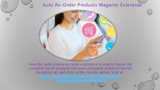 Auto Re-Order Products Magento Extension
Auto Re-order extension helps customers to simply choose the
complete list of products that were previously ordered from his
shopping cart and click on the reorder option. Visit at :
https://www.softprodigy.com/store/all-magento-
extensions/auto-reorder.html
 