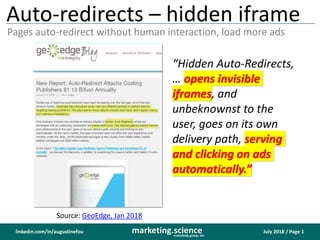 July 2018 / Page 1marketing.scienceconsulting group, inc.
linkedin.com/in/augustinefou
Auto-redirects – hidden iframe
Pages auto-redirect without human interaction, load more ads
Source: GeoEdge, Jan 2018
“Hidden Auto-Redirects,
… opens invisible
iframes, and
unbeknownst to the
user, goes on its own
delivery path, serving
and clicking on ads
automatically.”
 