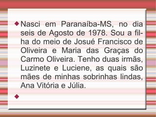 Nasci em Paranaíba-MS, no dia seis de Agosto de 1978. Sou a filha do meio de Josué Francisco de Oliveira e Maria das Graças do Carmo Oliveira. Tenho duas irmãs, Luzinete e Luciene, as quais são mães de minhas sobrinhas lindas, Ana Vitória e Júlia. 