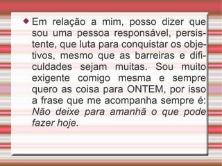 Em relação a mim, posso dizer que sou uma pessoa responsável, persistente, que luta para conquistar os objetivos, mesmo que as barreiras e dificuldades sejam muitas. Sou muito exigente comigo mesma e sempre quero as coisa para ONTEM, por isso a frase que me acompanha sempre é:  Não deixe para amanhã o que pode fazer hoje. 