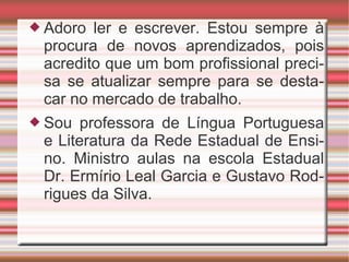 Adoro ler e escrever. Estou sempre à procura de novos aprendizados, pois acredito que um bom profissional precisa se atualizar sempre para se destacar no mercado de trabalho.  Sou professora de Língua Portuguesa e Literatura da Rede Estadual de Ensino. Ministro aulas na escola Estadual Dr. Ermírio Leal Garcia e Gustavo Rodrigues da Silva. 