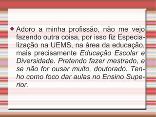 Adoro a minha profissão, não me vejo fazendo outra coisa, por isso fiz Especialização na UEMS, na área da educação, mais precisamente  Educação Escolar e Diversidade. Pretendo fazer mestrado, e se não for ousar muito, doutorado. Tenho como foco dar aulas no Ensino Superior. 