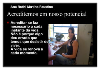 Ana Ruthi Martins Faustino

       Acreditemos em nosso potencial
....
          Acreditar se faz
           necessário a cada
           instante da vida.
           Não é porque algo
           deu errado que
           temos que desistir de
           viver.
           A vida se renova a
           cada momento.
 