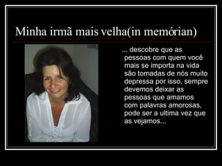 Minha irmã mais velha(in memórian) ... descobre que as pessoas com quem você mais se importa na vida são tomadas de nós muito depressa por isso, sempre devemos deixar as pessoas que amamos com palavras amorosas, pode ser a ultima vez que as vejamos...  