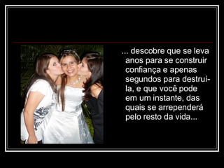 ... descobre que se leva anos para se construir confiança e apenas segundos para destruí-la, e que você pode em um instante, das quais se arrependerá pelo resto da vida...  