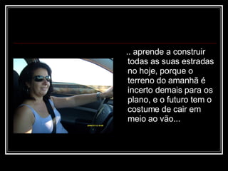 .. aprende a construir todas as suas estradas no hoje, porque o terreno do amanhã é incerto demais para os plano, e o futuro tem o costume de cair em meio ao vão...  