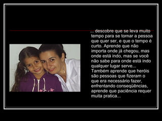 ... descobre que se leva muito tempo para se tornar a pessoa que quer ser, e que o tempo é curto. Aprende que não importa onde já chegou, mas onde está indo, mas se você não sabe para onde está indo  qualquer lugar serve... Também aprende que heróis são pessoas que fizeram o que era necessário fazer, enfrentando conseqüências, aprende que paciência requer muita pratica...  