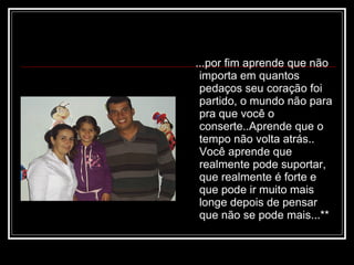 ...por fim aprende que não importa em quantos pedaços seu coração foi partido, o mundo não para pra que você o conserte..Aprende que o tempo não volta atrás.. Você aprende que realmente pode suportar, que realmente é forte e que pode ir muito mais longe depois de pensar que não se pode mais...**  