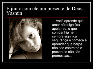 E junto com ele um presente de Deus...  Yasmin .... você aprende que amar não significa apoiar-se, e que companhia nem sempre significa segurança e começa a aprender que beijos não são contratos e presentes não são promessas...  