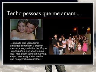 Tenho pessoas que me amam... ...aprende que verdadeiras amizades continuam a crescer mesmo a longas distâncias. E que  importa não é que você tem na vida, mas quem você tem na vida, e que bons amigos são família que nos permitiram escolher...  