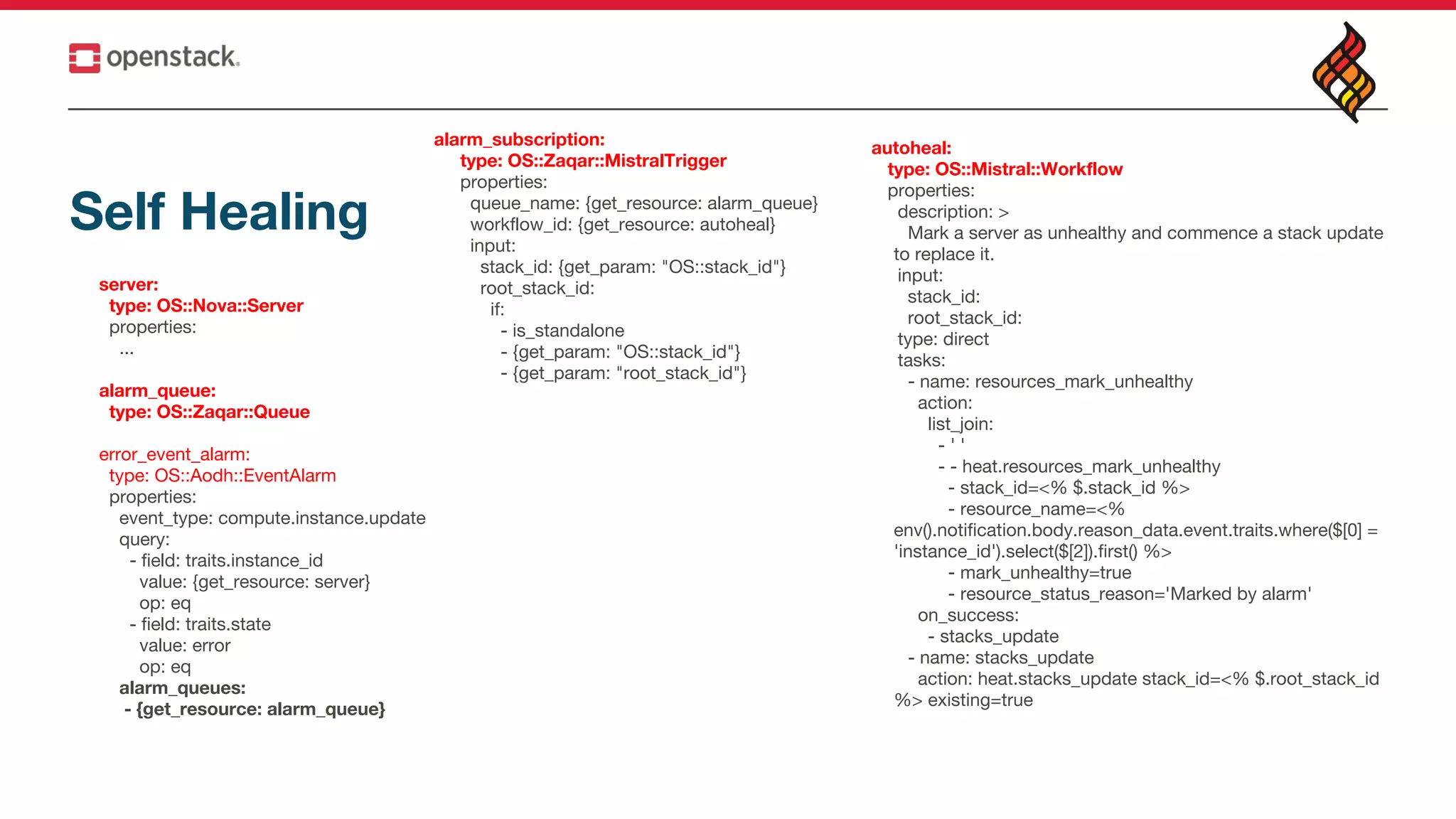 Self Healing
server:
type: OS::Nova::Server
properties:
...
alarm_queue:
type: OS::Zaqar::Queue
error_event_alarm:
type: OS::Aodh::EventAlarm
properties:
event_type: compute.instance.update
query:
- field: traits.instance_id
value: {get_resource: server}
op: eq
- field: traits.state
value: error
op: eq
alarm_queues:
- {get_resource: alarm_queue}
alarm_subscription:
type: OS::Zaqar::MistralTrigger
properties:
queue_name: {get_resource: alarm_queue}
workflow_id: {get_resource: autoheal}
input:
stack_id: {get_param: "OS::stack_id"}
root_stack_id:
if:
- is_standalone
- {get_param: "OS::stack_id"}
- {get_param: "root_stack_id"}
autoheal:
type: OS::Mistral::Workflow
properties:
description: >
Mark a server as unhealthy and commence a stack update
to replace it.
input:
stack_id:
root_stack_id:
type: direct
tasks:
- name: resources_mark_unhealthy
action:
list_join:
- ' '
- - heat.resources_mark_unhealthy
- stack_id=<% $.stack_id %>
- resource_name=<%
env().notification.body.reason_data.event.traits.where($[0] =
'instance_id').select($[2]).first() %>
- mark_unhealthy=true
- resource_status_reason='Marked by alarm'
on_success:
- stacks_update
- name: stacks_update
action: heat.stacks_update stack_id=<% $.root_stack_id
%> existing=true
 
