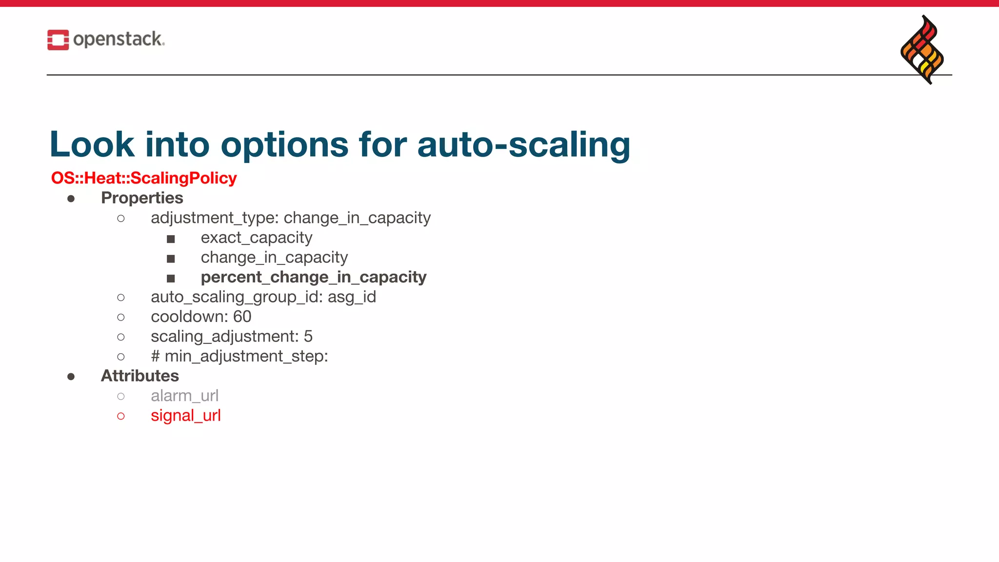 Look into options for auto-scaling
OS::Heat::ScalingPolicy
● Properties
○ adjustment_type: change_in_capacity
■ exact_capacity
■ change_in_capacity
■ percent_change_in_capacity
○ auto_scaling_group_id: asg_id
○ cooldown: 60
○ scaling_adjustment: 5
○ # min_adjustment_step:
● Attributes
○ alarm_url
○ signal_url
 