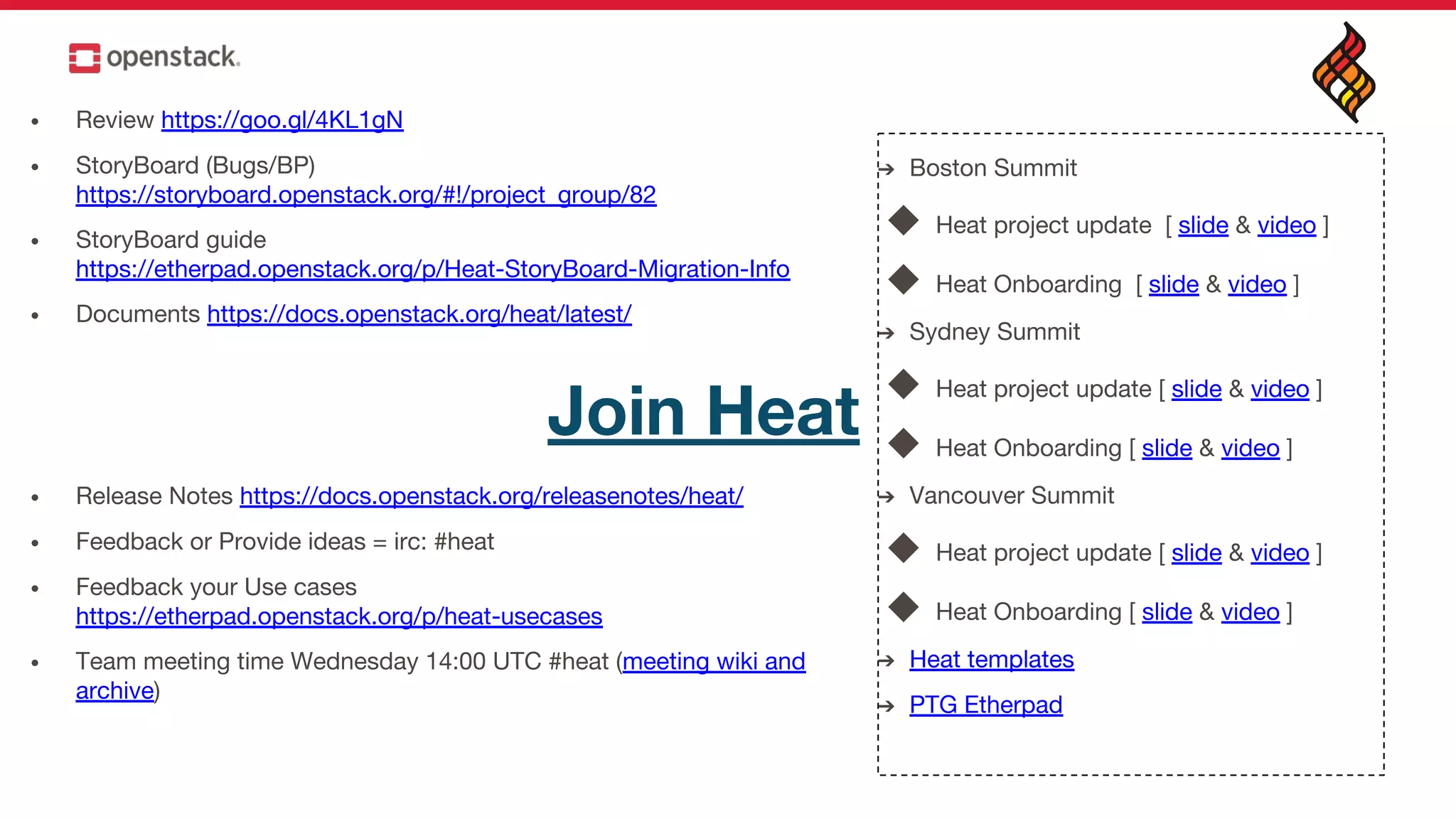 • Review https://goo.gl/4KL1gN
• StoryBoard (Bugs/BP)
https://storyboard.openstack.org/#!/project_group/82
• StoryBoard guide
https://etherpad.openstack.org/p/Heat-StoryBoard-Migration-Info
• Documents https://docs.openstack.org/heat/latest/
• Release Notes https://docs.openstack.org/releasenotes/heat/
• Feedback or Provide ideas = irc: #heat
• Feedback your Use cases
https://etherpad.openstack.org/p/heat-usecases
• Team meeting time Wednesday 14:00 UTC #heat (meeting wiki and
archive)
Join Heat
➔ Boston Summit
◆ Heat project update [ slide & video ]
◆ Heat Onboarding [ slide & video ]
➔ Sydney Summit
◆ Heat project update [ slide & video ]
◆ Heat Onboarding [ slide & video ]
➔ Vancouver Summit
◆ Heat project update [ slide & video ]
◆ Heat Onboarding [ slide & video ]
➔ Heat templates
➔ PTG Etherpad
 