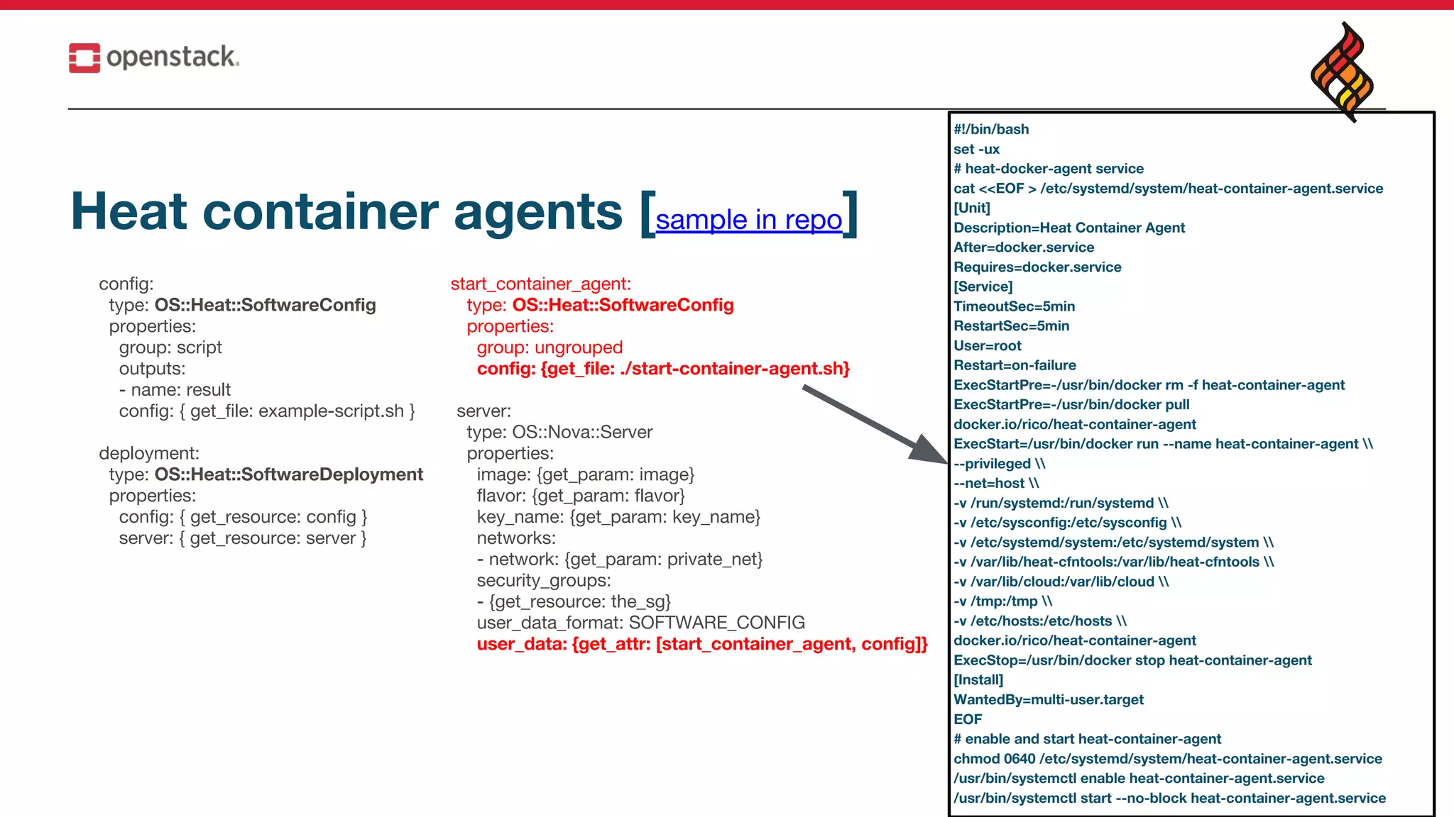 Heat container agents [sample in repo]
config:
type: OS::Heat::SoftwareConfig
properties:
group: script
outputs:
- name: result
config: { get_file: example-script.sh }
deployment:
type: OS::Heat::SoftwareDeployment
properties:
config: { get_resource: config }
server: { get_resource: server }
start_container_agent:
type: OS::Heat::SoftwareConfig
properties:
group: ungrouped
config: {get_file: ./start-container-agent.sh}
server:
type: OS::Nova::Server
properties:
image: {get_param: image}
flavor: {get_param: flavor}
key_name: {get_param: key_name}
networks:
- network: {get_param: private_net}
security_groups:
- {get_resource: the_sg}
user_data_format: SOFTWARE_CONFIG
user_data: {get_attr: [start_container_agent, config]}
#!/bin/bash
set -ux
# heat-docker-agent service
cat <<EOF > /etc/systemd/system/heat-container-agent.service
[Unit]
Description=Heat Container Agent
After=docker.service
Requires=docker.service
[Service]
TimeoutSec=5min
RestartSec=5min
User=root
Restart=on-failure
ExecStartPre=-/usr/bin/docker rm -f heat-container-agent
ExecStartPre=-/usr/bin/docker pull
docker.io/rico/heat-container-agent
ExecStart=/usr/bin/docker run --name heat-container-agent 
--privileged 
--net=host 
-v /run/systemd:/run/systemd 
-v /etc/sysconfig:/etc/sysconfig 
-v /etc/systemd/system:/etc/systemd/system 
-v /var/lib/heat-cfntools:/var/lib/heat-cfntools 
-v /var/lib/cloud:/var/lib/cloud 
-v /tmp:/tmp 
-v /etc/hosts:/etc/hosts 
docker.io/rico/heat-container-agent
ExecStop=/usr/bin/docker stop heat-container-agent
[Install]
WantedBy=multi-user.target
EOF
# enable and start heat-container-agent
chmod 0640 /etc/systemd/system/heat-container-agent.service
/usr/bin/systemctl enable heat-container-agent.service
/usr/bin/systemctl start --no-block heat-container-agent.service
 