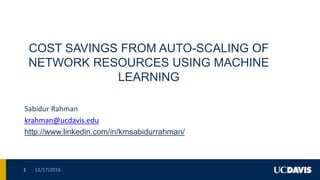 COST SAVINGS FROM AUTO-SCALING OF
NETWORK RESOURCES USING MACHINE
LEARNING
Sabidur Rahman
krahman@ucdavis.edu
http://www.linkedin.com/in/kmsabidurrahman/
12/17/20161
 