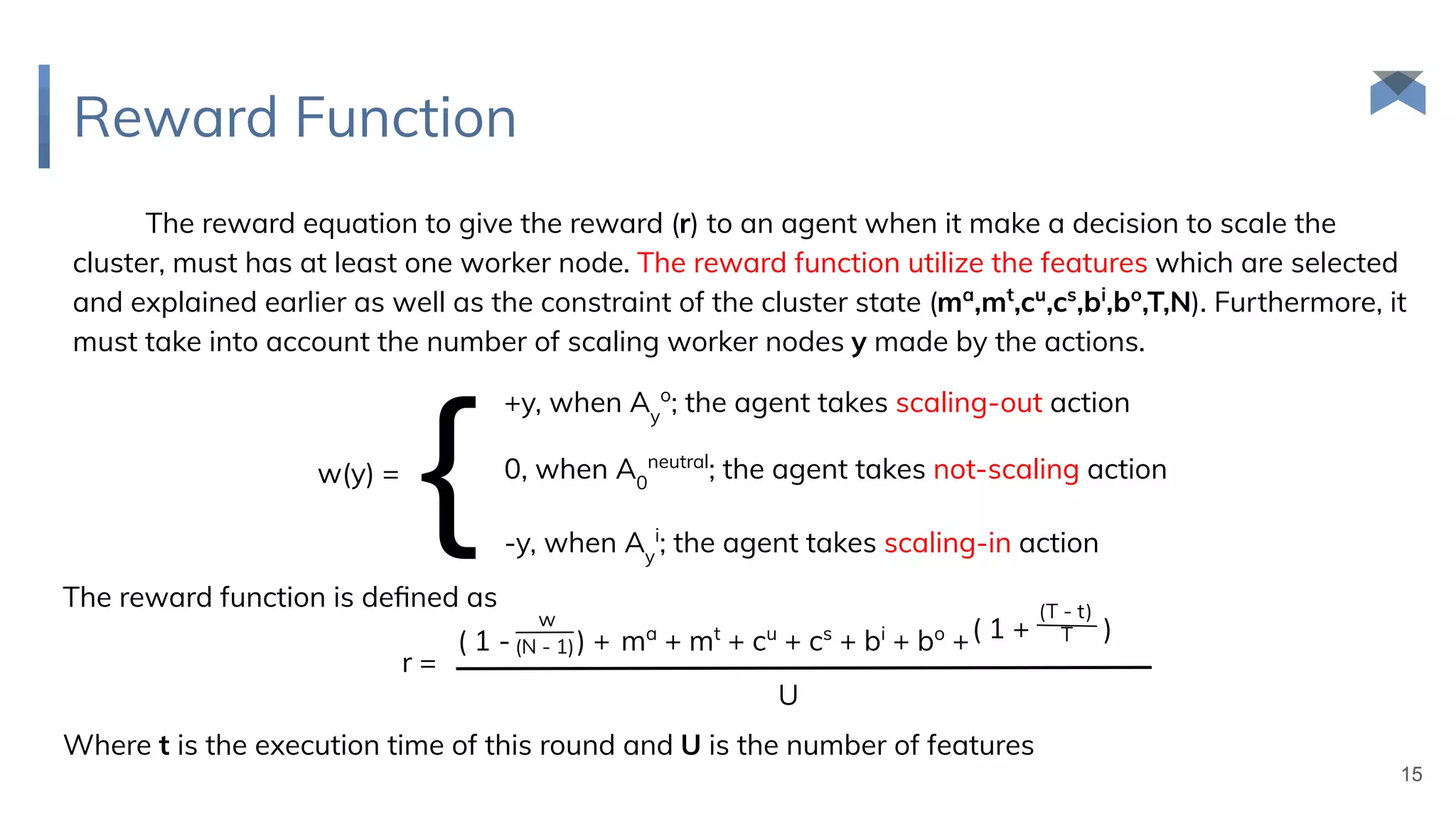 Reward Function
15
The reward equation to give the reward (r) to an agent when it make a decision to scale the
cluster, must has at least one worker node. The reward function utilize the features which are selected
and explained earlier as well as the constraint of the cluster state (ma
,mt
,cu
,cs
,bi
,bo
,T,N). Furthermore, it
must take into account the number of scaling worker nodes y made by the actions.
w(y) =
{
+y, when Ay
o
; the agent takes scaling-out action
0, when A0
neutral
; the agent takes not-scaling action
-y, when Ay
i
; the agent takes scaling-in action
The reward function is deﬁned as
r =
( 1 - ) + ma
+ mt
+ cu
+ cs
+ bi
+ bo
+
w
(N - 1)
( 1 + )
(T - t)
T
U
Where t is the execution time of this round and U is the number of features
 