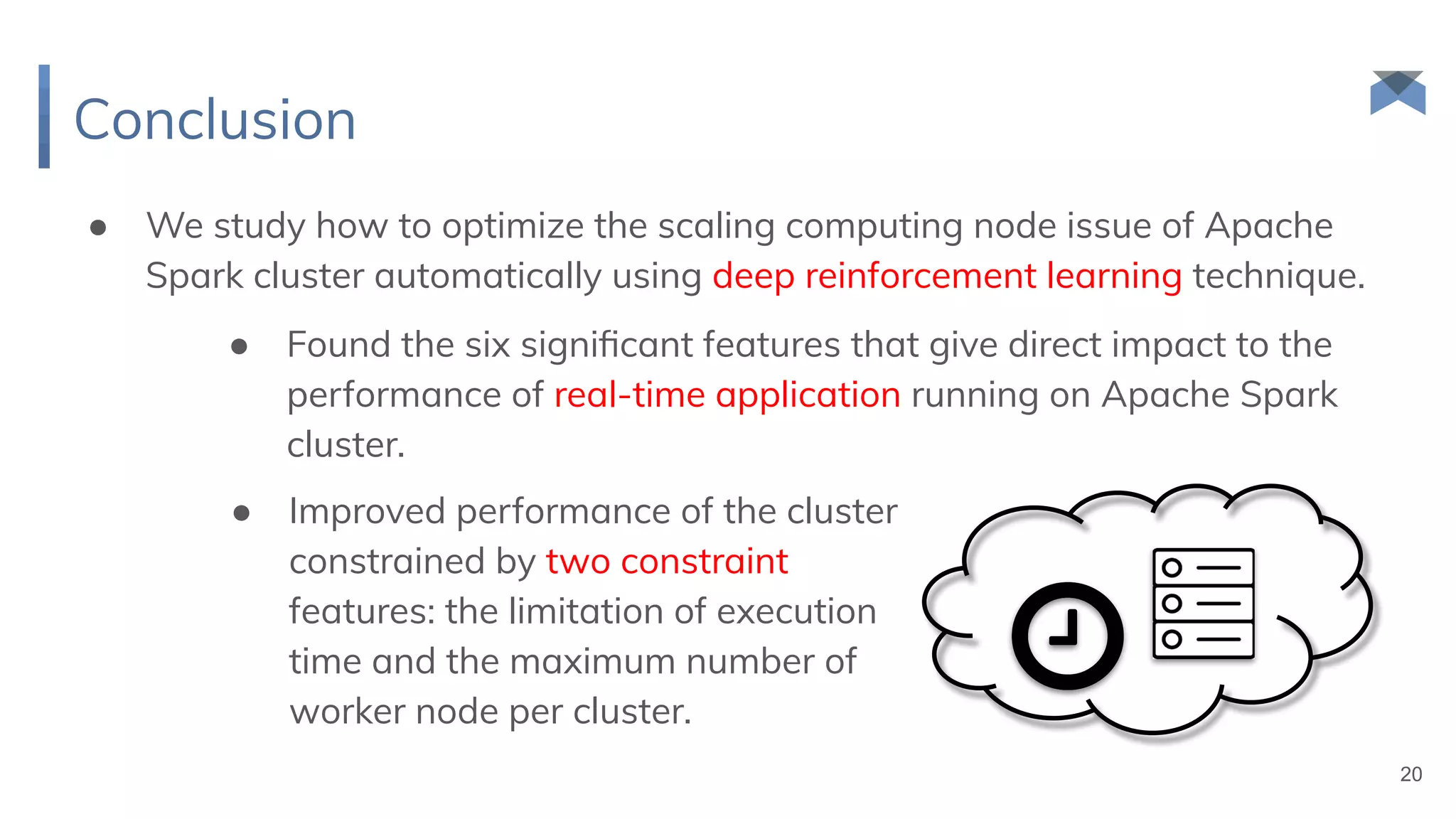 Conclusion
● We study how to optimize the scaling computing node issue of Apache
Spark cluster automatically using deep reinforcement learning technique.
20
● Found the six signiﬁcant features that give direct impact to the
performance of real-time application running on Apache Spark
cluster.
● Improved performance of the cluster
constrained by two constraint
features: the limitation of execution
time and the maximum number of
worker node per cluster.
 