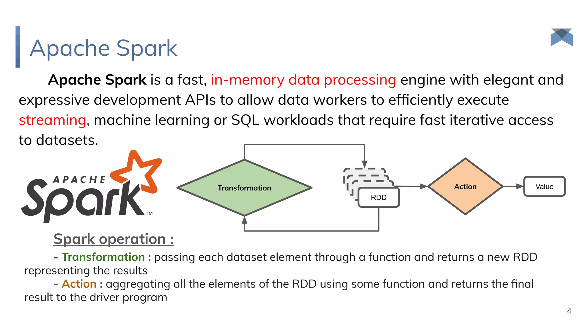 Apache Spark
Apache Spark is a fast, in-memory data processing engine with elegant and
expressive development APIs to allow data workers to efﬁciently execute
streaming, machine learning or SQL workloads that require fast iterative access
to datasets.
Spark operation :
- Transformation : passing each dataset element through a function and returns a new RDD
representing the results
- Action : aggregating all the elements of the RDD using some function and returns the ﬁnal
result to the driver program
4
Transformation Action
RDD
RDD
RDD
RDD
Value
 