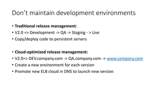 Don’t maintain development environments
• Traditional release management:
• V2.0 => Development -> QA -> Staging - > Live
• Copy/deploy code to persistent servers
• Cloud-optimized release management:
• V2.0=> DEV.company.com -> QA.company.com -> www.company.com
• Create a new environment for each version
• Promote new ELB cloud in DNS to launch new version
 