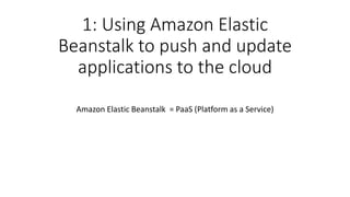1: Using Amazon Elastic
Beanstalk to push and update
applications to the cloud
Amazon Elastic Beanstalk = PaaS (Platform as a Service)
 