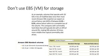 Don’t use EBS (VM) for storage
As an example, volumes that operate with 20
GB or less of modified data since their most
recent Amazon EBS snapshot can expect an
annual failure rate (AFR) of between 0.1% –
0.5%, where failure refers to a complete loss of
the volume. This compares with commodity
hard disks that will typically fail with an AFR of
around 4%, making EBS volumes 10 times
more reliable than typical commodity disk
drives.
 