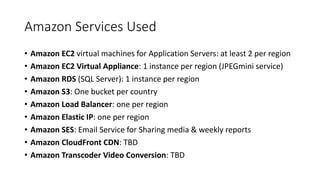 Amazon Services Used
• Amazon EC2 virtual machines for Application Servers: at least 2 per region
• Amazon EC2 Virtual Appliance: 1 instance per region (JPEGmini service)
• Amazon RDS (SQL Server): 1 instance per region
• Amazon S3: One bucket per country
• Amazon Load Balancer: one per region
• Amazon Elastic IP: one per region
• Amazon SES: Email Service for Sharing media & weekly reports
• Amazon CloudFront CDN: TBD
• Amazon Transcoder Video Conversion: TBD
 