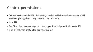 Control permissions
• Create new users in IAM for every service which needs to access AWS
services giving them only needed permissions
• Use SSL
• Don’t embed access keys in clients, get them dynamically over SSL
• Use X.509 certificates for authentication
 