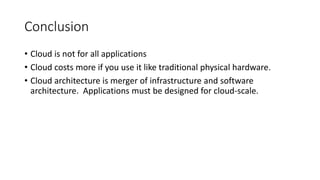 Conclusion
• Cloud is not for all applications
• Cloud costs more if you use it like traditional physical hardware.
• Cloud architecture is merger of infrastructure and software
architecture. Applications must be designed for cloud-scale.
 