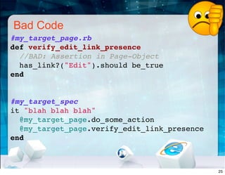 Bad Code
#my_target_page.rb
def verify_edit_link_presence
//BAD: Assertion in Page-Object
has_link?("Edit").should be_true
end
#my_target_spec
it "blah blah blah"
@my_target_page.do_some_action
@my_target_page.verify_edit_link_presence
end
25
 
